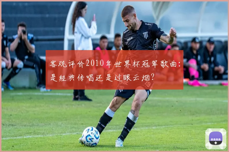客观评价2010年世界杯冠军歌曲：是经典传唱还是过眼云烟？