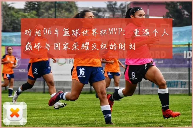 对话06年篮球世界杯MVP：重温个人巅峰与国家荣耀交织的时刻