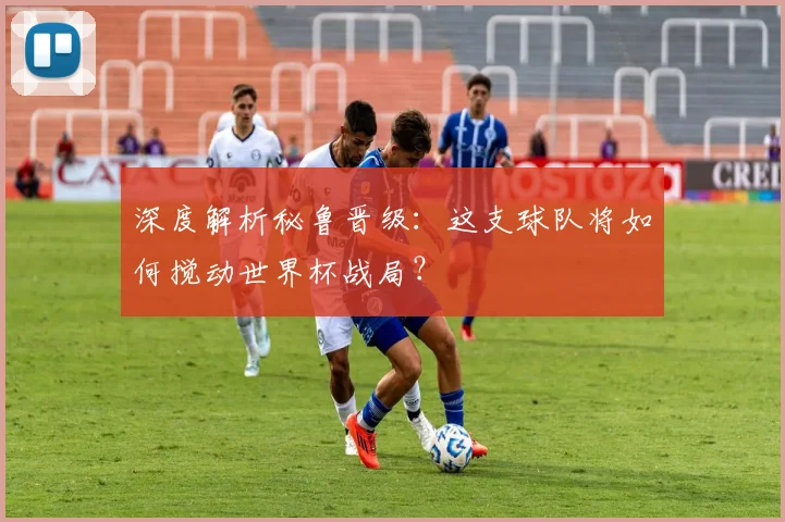 深度解析秘鲁晋级：这支球队将如何搅动世界杯战局？