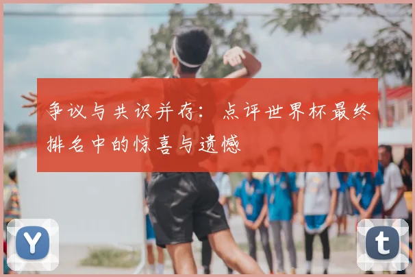 争议与共识并存:点评世界杯最终排名中的惊喜与遗憾