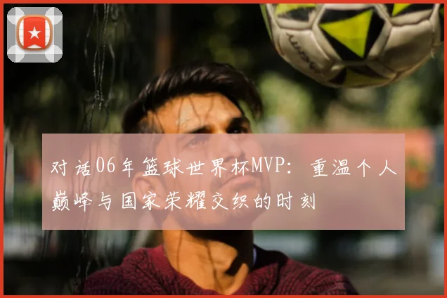 对话06年篮球世界杯MVP：重温个人巅峰与国家荣耀交织的时刻