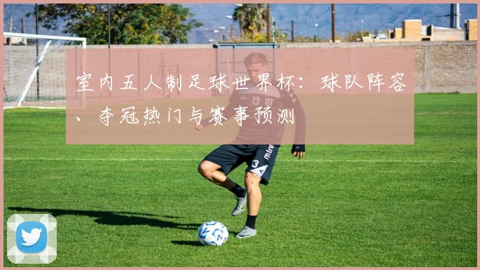 室内五人制足球世界杯：球队阵容、夺冠热门与赛事预测