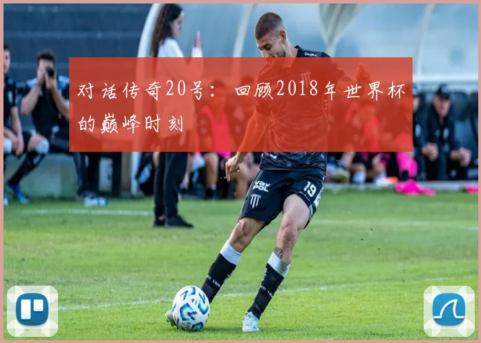 对话传奇20号:回顾2018年世界杯的巅峰时刻