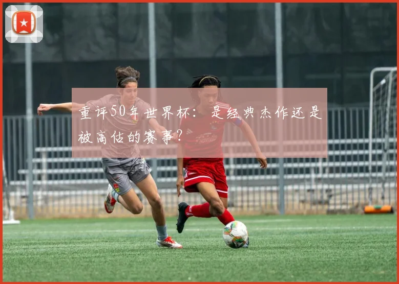 重评50年世界杯：是经典杰作还是被高估的赛事？