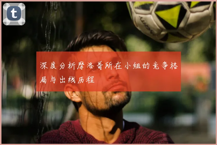 深度分析摩洛哥所在小组的竞争格局与出线历程