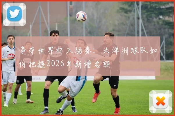争夺世界杯入场券:大洋洲球队如何把握2026年新增名额