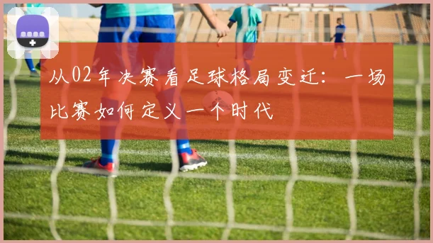 从02年决赛看足球格局变迁：一场比赛如何定义一个时代