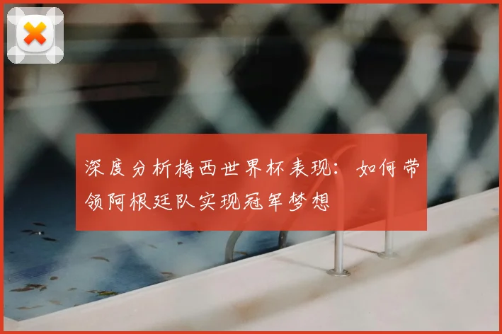 深度分析梅西世界杯表现：如何带领阿根廷队实现冠军梦想