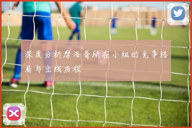 深度分析摩洛哥所在小组的竞争格局与出线历程