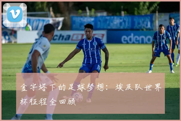 金字塔下的足球梦想：埃及队世界杯征程全回顾