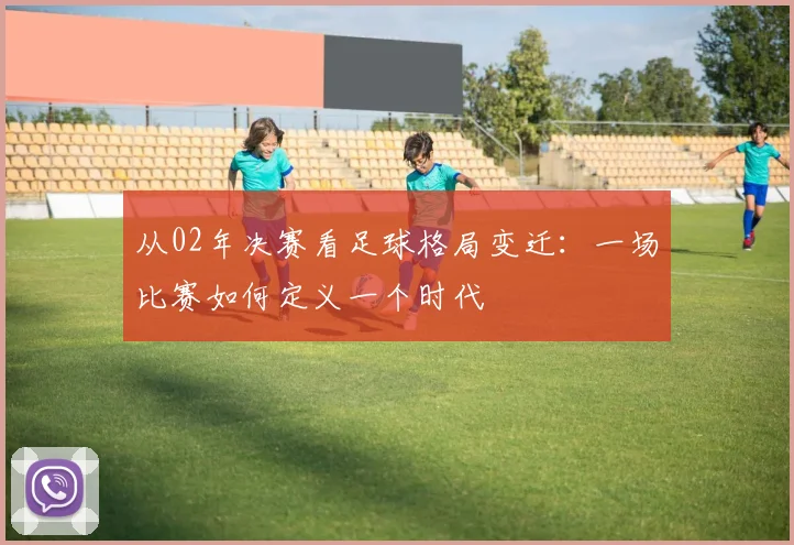 从02年决赛看足球格局变迁：一场比赛如何定义一个时代