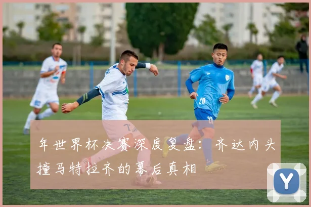 年世界杯决赛深度复盘：齐达内头撞马特拉齐的幕后真相
