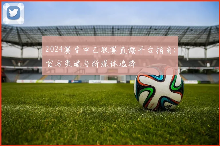 2024赛季中乙联赛直播平台指南：官方渠道与新媒体选择
