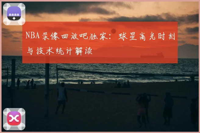 NBA录像回放吧独家：球星高光时刻与技术统计解读