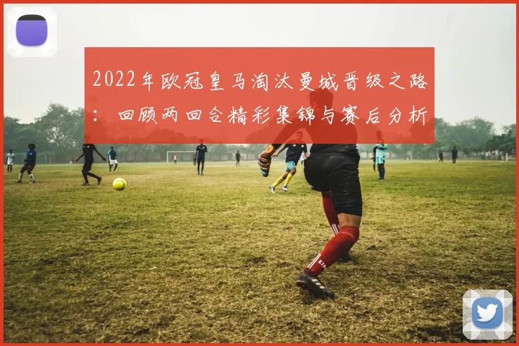 2022年欧冠皇马淘汰曼城晋级之路:回顾两回合精彩集锦与赛后分析