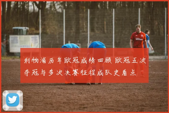 利物浦历年欧冠成绩回顾 欧冠五次夺冠与多次决赛征程成队史看点