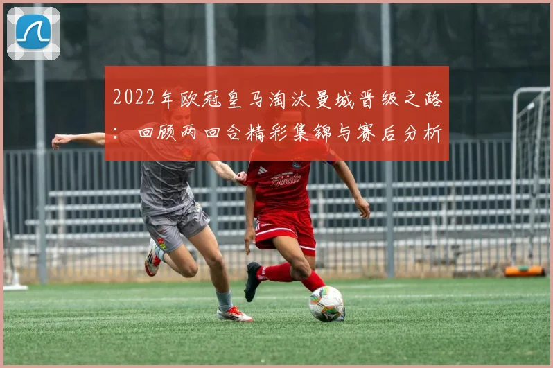 2022年欧冠皇马淘汰曼城晋级之路:回顾两回合精彩集锦与赛后分析