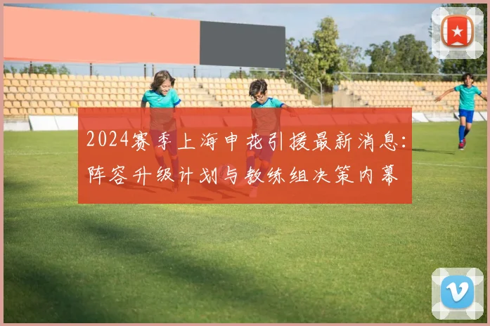 2024赛季上海申花引援最新消息:阵容升级计划与教练组决策内幕