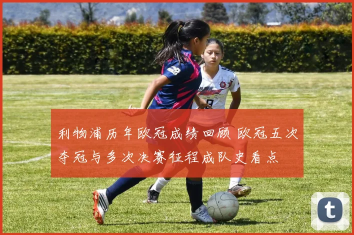利物浦历年欧冠成绩回顾 欧冠五次夺冠与多次决赛征程成队史看点